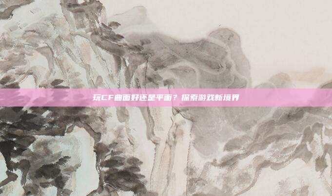 玩CF曲面好还是平面？探索游戏新境界
