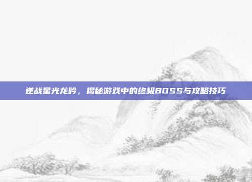 逆战星光龙吟，揭秘游戏中的终极BOSS与攻略技巧