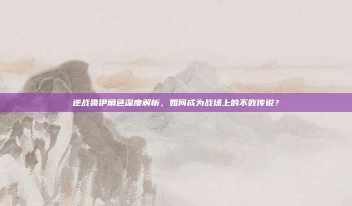 逆战鲁伊角色深度解析，如何成为战场上的不败传说？