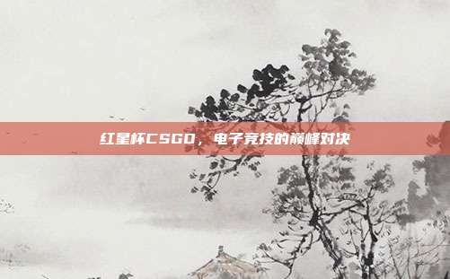 红星杯CSGO，电子竞技的巅峰对决