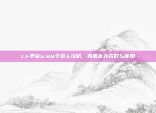 CF手游5.28全金卡攻略，如何高效获取与使用