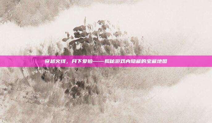 穿越火线，月下爱拍——揭秘游戏内隐藏的宝藏地图