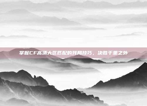 掌握CF高清大区匹配的残局技巧，决胜千里之外