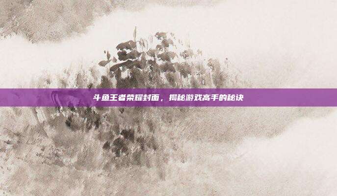 斗鱼王者荣耀封面，揭秘游戏高手的秘诀