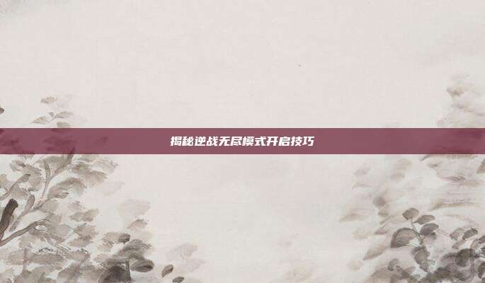 揭秘逆战无尽模式开启技巧