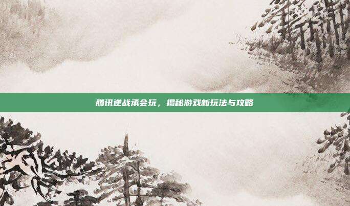 腾讯逆战承会玩，揭秘游戏新玩法与攻略