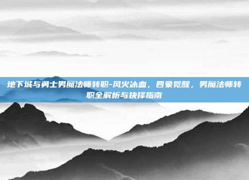 地下城与勇士男魔法师转职-风火冰血，四象觉醒，男魔法师转职全解析与抉择指南