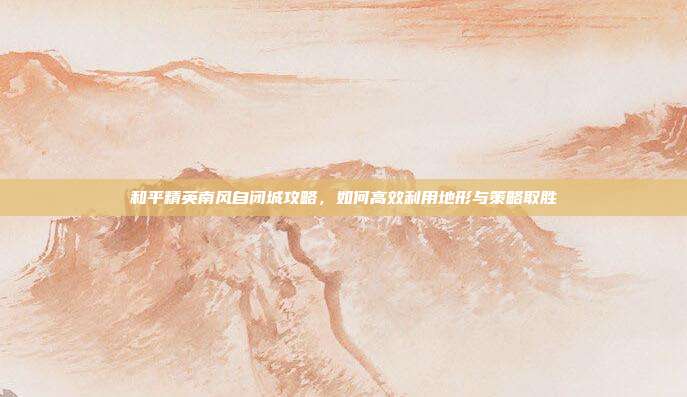 和平精英南风自闭城攻略，如何高效利用地形与策略取胜