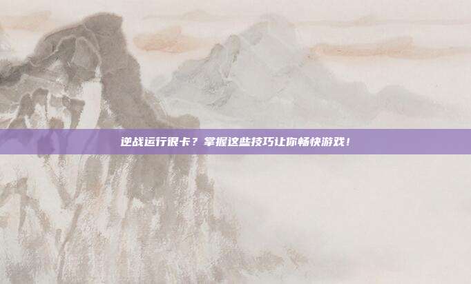 逆战运行很卡？掌握这些技巧让你畅快游戏！