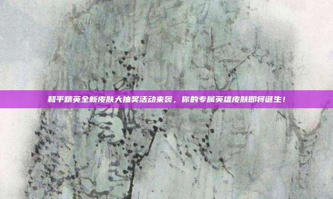 和平精英全新皮肤大抽奖活动来袭,你的专属英雄皮肤即将诞生!