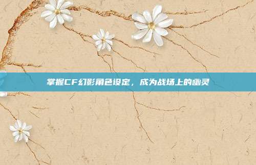 掌握CF幻影角色设定，成为战场上的幽灵