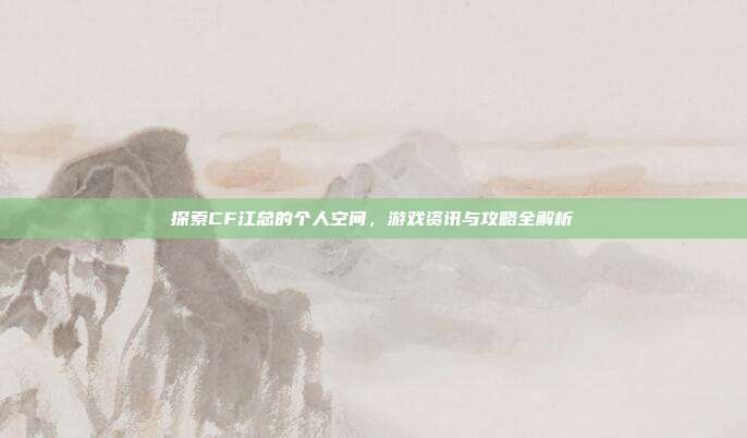 探索CF江总的个人空间，游戏资讯与攻略全解析