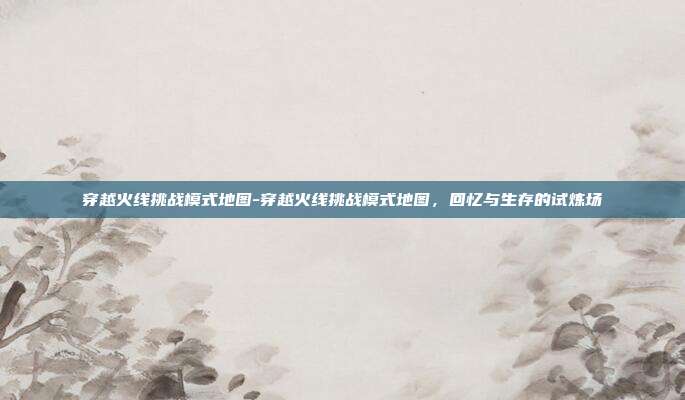 穿越火线挑战模式地图-穿越火线挑战模式地图，回忆与生存的试炼场