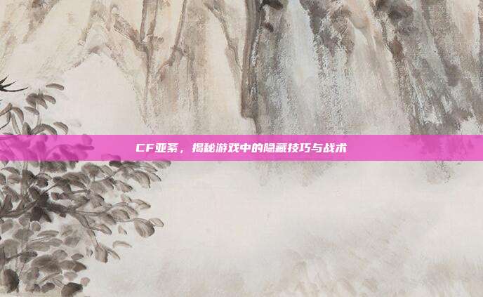 CF亚紊，揭秘游戏中的隐藏技巧与战术