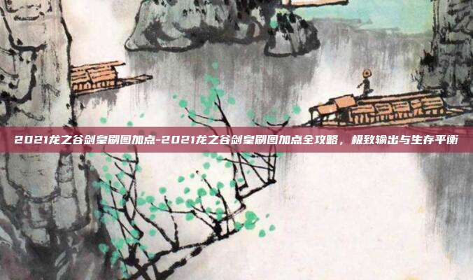 2021龙之谷剑皇刷图加点-2021龙之谷剑皇刷图加点全攻略，极致输出与生存平衡