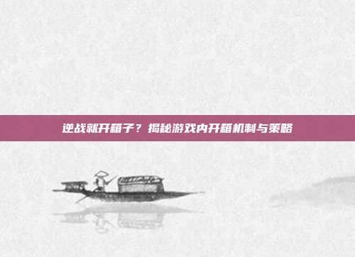 逆战就开箱子？揭秘游戏内开箱机制与策略