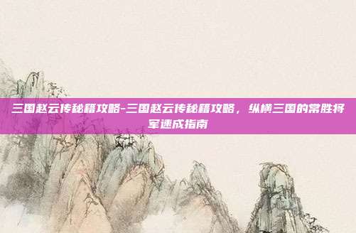 三国赵云传秘籍攻略-三国赵云传秘籍攻略，纵横三国的常胜将军速成指南