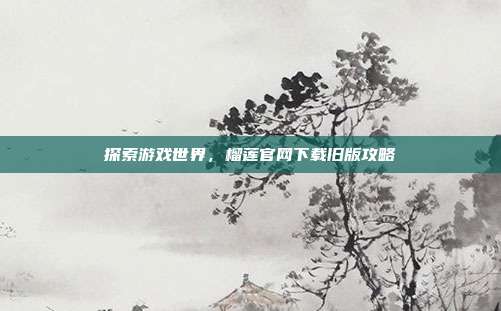 探索游戏世界，榴莲官网下载旧版攻略