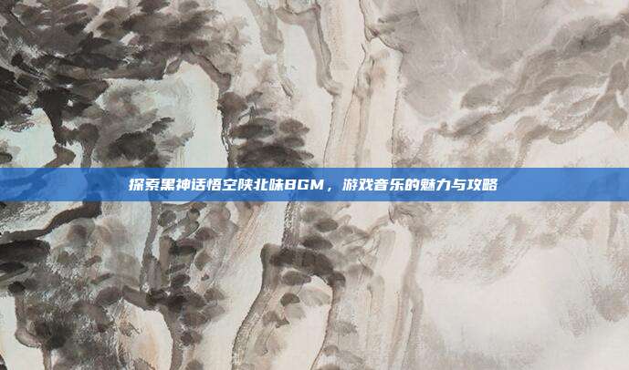 探索黑神话悟空陕北味BGM，游戏音乐的魅力与攻略