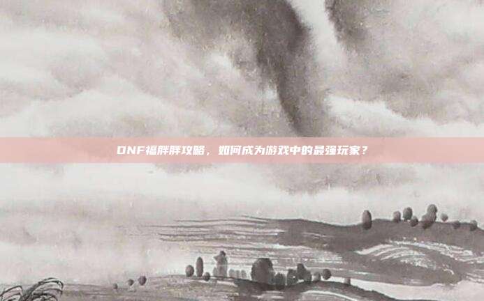 DNF福胖胖攻略，如何成为游戏中的最强玩家？