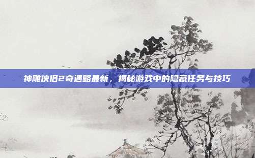 神雕侠侣2奇遇略最新，揭秘游戏中的隐藏任务与技巧