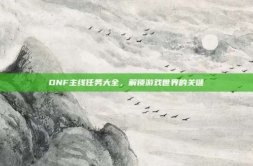 DNF主线任务大全，解锁游戏世界的关键