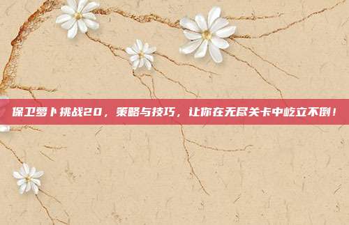 保卫萝卜挑战20，策略与技巧，让你在无尽关卡中屹立不倒！