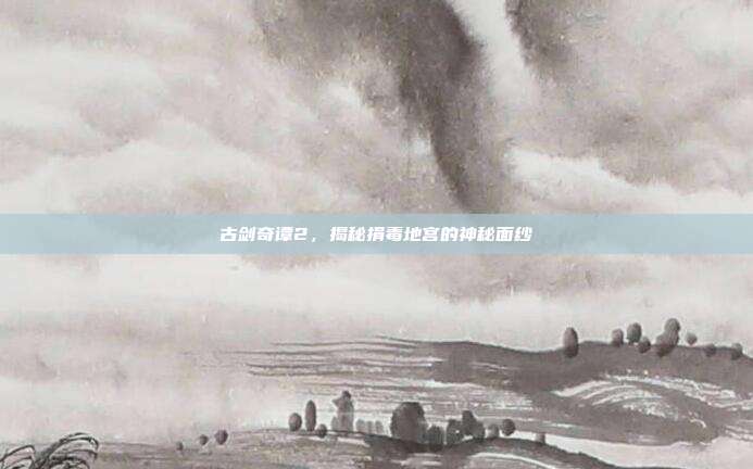 古剑奇谭2，揭秘捐毒地宫的神秘面纱