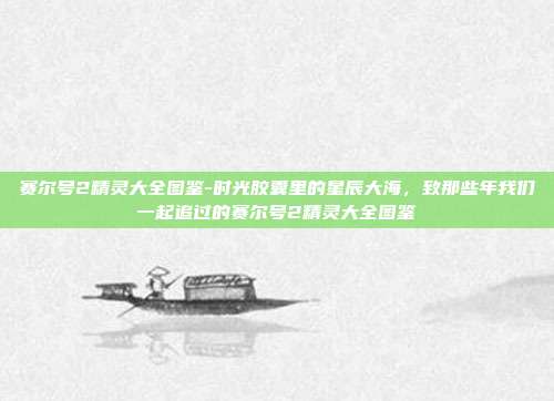 赛尔号2精灵大全图鉴-时光胶囊里的星辰大海，致那些年我们一起追过的赛尔号2精灵大全图鉴