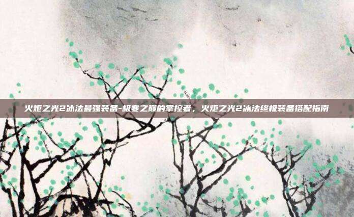 火炬之光2冰法最强装备-极寒之巅的掌控者，火炬之光2冰法终极装备搭配指南
