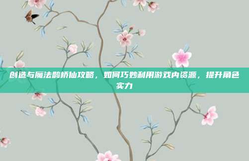 创造与魔法鹊桥仙攻略，如何巧妙利用游戏内资源，提升角色实力
