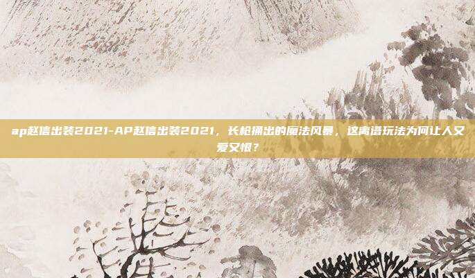 ap赵信出装2021-AP赵信出装2021，长枪捅出的魔法风暴，这离谱玩法为何让人又爱又恨？