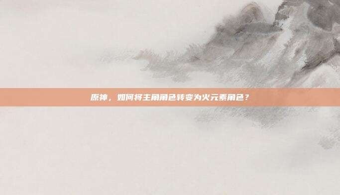 原神，如何将主角角色转变为火元素角色？