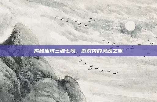 揭秘仙域三魂七魄,游戏内的灵魂之旅