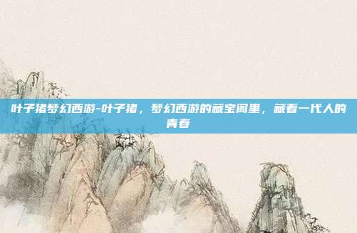 叶子猪梦幻西游-叶子猪，梦幻西游的藏宝阁里，藏着一代人的青春