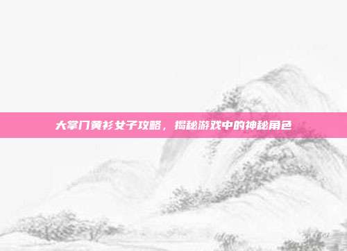 大掌门黄衫女子攻略，揭秘游戏中的神秘角色