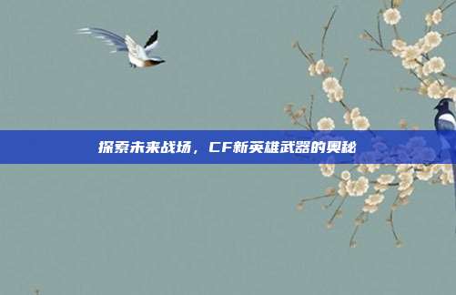 探索未来战场,CF新英雄武器的奥秘