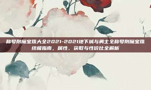 称号附魔宝珠大全2021-2021地下城与勇士全称号附魔宝珠终极指南，属性、获取与性价比全解析