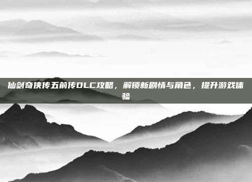 仙剑奇侠传五前传DLC攻略，解锁新剧情与角色，提升游戏体验