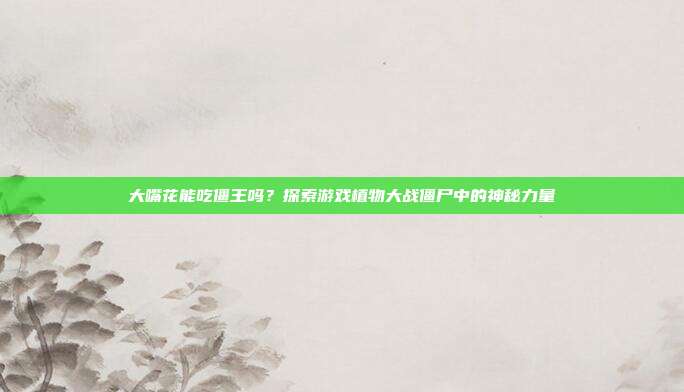 大嘴花能吃僵王吗？探索游戏植物大战僵尸中的神秘力量
