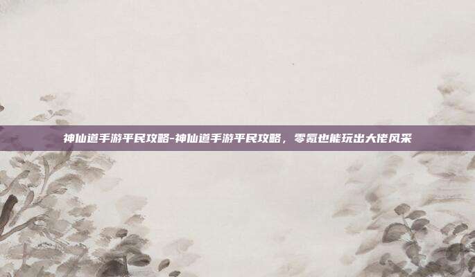 神仙道手游平民攻略-神仙道手游平民攻略，零氪也能玩出大佬风采