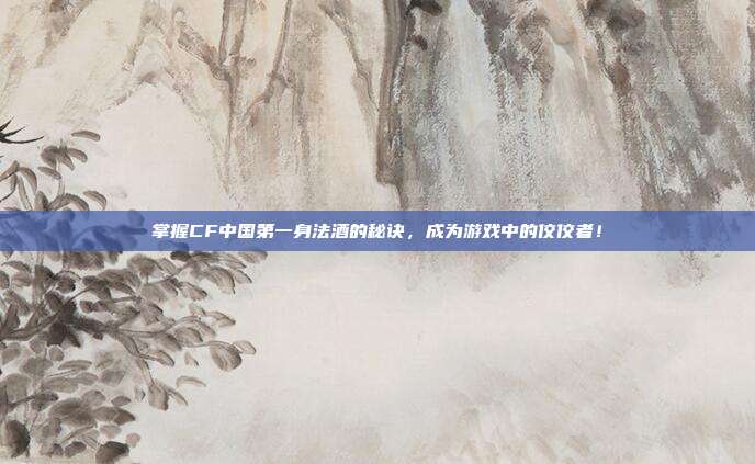 掌握CF中国第一身法酒的秘诀，成为游戏中的佼佼者！