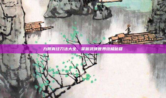 九阴真经刀法大全，掌握武侠世界终极秘籍