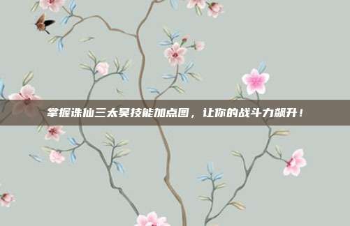 掌握诛仙三太昊技能加点图，让你的战斗力飙升！