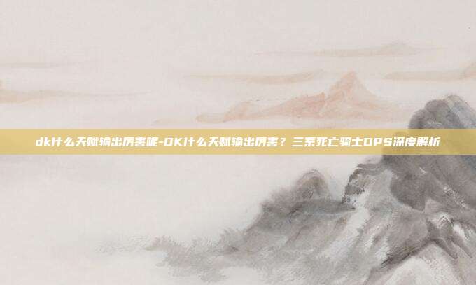 dk什么天赋输出厉害呢-DK什么天赋输出厉害？三系死亡骑士DPS深度解析