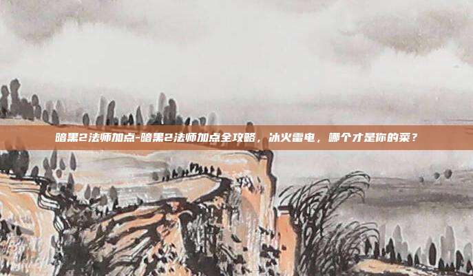 暗黑2法师加点-暗黑2法师加点全攻略，冰火雷电，哪个才是你的菜？