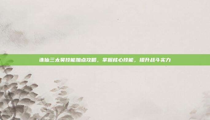 诛仙三太昊技能加点攻略，掌握核心技能，提升战斗实力