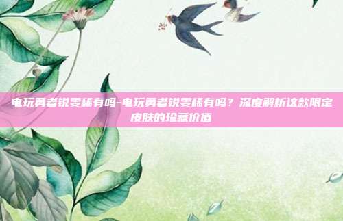 电玩勇者锐雯稀有吗-电玩勇者锐雯稀有吗？深度解析这款限定皮肤的珍藏价值