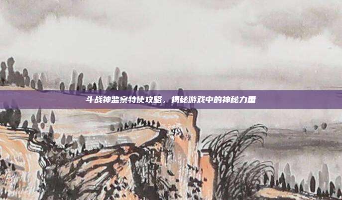 斗战神监察特使攻略,揭秘游戏中的神秘力量