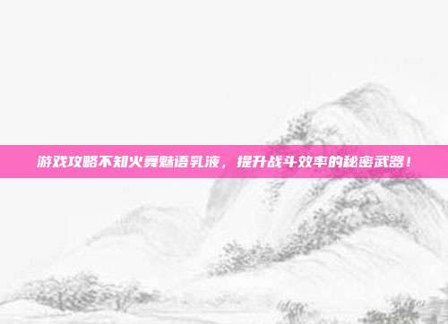 游戏攻略不知火舞魅语乳液，提升战斗效率的秘密武器！